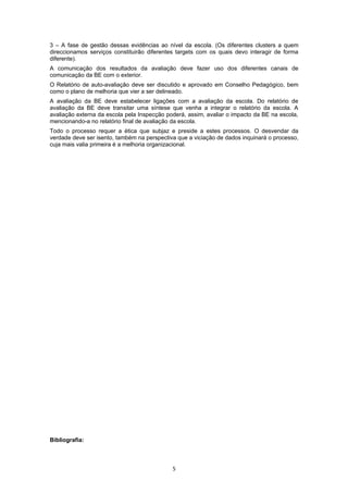 3 – A fase de gestão dessas evidências ao nível da escola. (Os diferentes clusters a quem
direccionamos serviços constituirão diferentes targets com os quais devo interagir de forma
diferente).
A comunicação dos resultados da avaliação deve fazer uso dos diferentes canais de
comunicação da BE com o exterior.
O Relatório de auto-avaliação deve ser discutido e aprovado em Conselho Pedagógico, bem
como o plano de melhoria que vier a ser delineado.
A avaliação da BE deve estabelecer ligações com a avaliação da escola. Do relatório de
avaliação da BE deve transitar uma síntese que venha a integrar o relatório da escola. A
avaliação externa da escola pela Inspecção poderá, assim, avaliar o impacto da BE na escola,
mencionando-a no relatório final de avaliação da escola.
Todo o processo requer a ética que subjaz e preside a estes processos. O desvendar da
verdade deve ser isento, também na perspectiva que a viciação de dados inquinará o processo,
cuja mais valia primeira é a melhoria organizacional.




Bibliografia:



                                             5
 