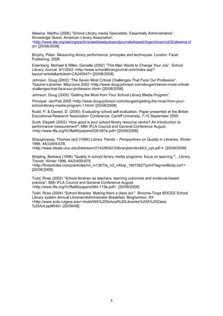 Alewine, Martha (2006) “School Library media Specialists: Essentially Administrators”.
Knowledge Quest. American Library Association.
<http://www.ala.org/ala/mgrps/divs/aasl/aaslpubsandjournals/kqweb/kqarchives/vol32/alewine.cf
m> [20/08/2008]

Brophy, Peter. Measuring library performance; principles and techniques. London: Facet
Publishing, 2006.
Eisenberg, Michael & Miller, Danielle (2002) “This Man Wants to Change Your Job”, School
Library Journal. 9/1/2002 <http://www.schoollibraryjournal.com/index.asp?
layout=article&articleid=CA240047> [20/08/2008]
Johnson, Doug (2002) “The Seven Most Critical Challenges That Face Our Profession”,
Teacher-Librarian. May/June 2002 <http://www.doug-johnson.com/dougwri/seven-most-critical-
challenges-that-face-our-profession.html> [20/08/2008]
Johnson, Doug (2005) “Getting the Most from Your School Library Media Program”,
Principal. Jan/Feb 2005 <http://www.doug-johnson.com/dougwri/getting-the-most-from-your-
school-library-media-program-1.html> [20/08/2008]
Rudd, P. & Davies, D. (2000). Evaluating school self-evaluation. Paper presented at the British
Educational Research Association Conference, Cardiff University, 7-10 September 2000.
Scott, Elspeth (2002) “How good is your school library resource centre? An introduction to
performance measurement”. 68th IFLA Council and General Conference August.
<http://www.ifla.org/IV/ifla68/papers/028-097e.pdf> [20/08/2008]

Shaughnessy, Thomas (ed) (1996) Library Trends – Perspectives on Quality in Libraries. Winter
1996, 44(3)459-678.
<http://www.ideals.uiuc.edu/bitstream/2142/8042/3/librarytrendsv44i3_opt.pdf > [20/08/2008]

Stripling, Barbara (1996) “Quality in school library media programs: focus on learning ”, Library
Trends. Winter 1996, 44(3)459-678.
<http://findarticles.com/p/articles/mi_m1387/is_n3_v44/ai_18015827/print?tag=artBody;col1>
[20/08/2008]

Todd, Ross (2002) “School librarian as teachers: learning outcomes and evidence-based
practice”. 68th IFLA Council and General Conference August.
<http://www.ifla.org/IV/ifla68/papers/084-119e.pdf> [20/08/2008]
Todd, Ross (2004) “School libraries: Making them a class act.” Broome-Tioga BOCES School
Library system Annual Librarian/Administrator Breakfast. Binghamton, NY.
<http://www.scils.rutgers.edu/~rtodd/WA%20School%20Libraries%20A%20Class
%20Act.ppt#540> [20/08/08]




                                                6
 