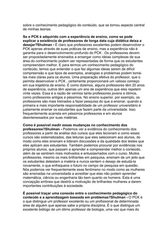 sobre o conhecimento pedagógico do conteúdo, que se tornou aspecto central
de minhas teorias.

Se o PCK é adquirido com a experiência de ensino, como se pode
explicar a existência de professores de longa data cuja didática deixa a
desejar?Shulman - É claro que professores excelentes podem desenvolver o
PCK apenas através de suas práticas de ensino, mas a experiência não é
garantia para o desenvolvimento profundo do PCK . Os professores devem
ser propositadamente ensinados a enxergar como ideias complexas de sua
área do conhecimento podem ser representadas de forma que os estudantes
compreendam melhor. E para termos um conhecimento pedagógico do
conteúdo, temos que entender o que faz algumas ideias serem de difícil
compreensão e que tipos de exemplos, analogias e problemas podem torná-
las mais claras para os alunos. Uma preparação efetiva do professor, que o
permita desenvolver o PCK , certamente proporcionará um valioso começo
em sua trajetória de ensino. É como dizemos, alguns professores têm 20 anos
de experiência, outros têm apenas um ano de experiência que eles repetem
vinte vezes. Essa é a razão de vermos tanto professores jovens e ótimos,
como professores antigos e péssimos. No ensino superior, por exemplo, os
professores são mais treinados a fazer pesquisa do que a ensinar, quando a
primeira e mais importante responsabilidade de um professor universitário é
justamente ensinar os estudantes que fazem parte da universidade. Isso
frequentemente acarreta em péssimos professores e em alunos
desinteressados por suas matérias.

Como é possível medir essas mudanças no conhecimento dos
professores?Shulman - Podemos ver a evidência do conhecimento dos
professores a partir da análise dos cursos que eles lecionam e como esses
cursos são sistematizados, das leituras que eles selecionam aos alunos, do
modo como eles ensinam e lideram discussões e da qualidade dos testes que
eles aplicam aos estudantes. Também podemos procurar por evidências nos
próprios alunos, que passam a aprender e compreender melhor o conteúdo,
além de se sentirem mais motivados e entusiasmados com o curso. Muitos
professores, mesmo os mais brilhantes em pesquisa, ensinam de um jeito que
os estudantes detestam a matéria e nunca sentem o desejo de estudá-la
novamente, o que enfraquece o futuro no campo de pesquisa em questão.
Nós podemos ver frequentemente esse fenômeno no modo como as mulheres
são ensinadas na universidade a acreditar que elas não podem aprender
matemática, ciência ou engenharia tão bem quanto os homens. Esta é uma
concepção errônea que destrói a motivação de brilhantes mulheres a darem
importantes contribuições à sociedade.

É possível traçar uma conexão entre o conhecimento pedagógico do
conteúdo e a aprendizagem baseada em problemas?Shulman - O PCK é
o que distingue um professor excelente ou um profissional de determinada
área de alguém que apenas sabe a própria disciplina. É o que distingue um
excelente biólogo de um ótimo professor de biologia, uma vez que mais do
 