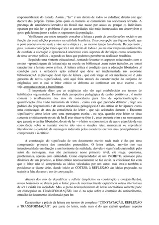 responsabilidade do Estado. Assim , “ler” é um direito de todos os cidadãos; direito este que 
decorre das próprias formas pelas quais os homens se comunicam nas sociedades letradas. A 
presença   de   analfabetos(iletrados)   no   Brasil   não   nasce   por   acaso   ou   porque   os   indivíduos 
optaram por não­ler; o problema é que as autoridades não estão interessadas em desenvolver o 
gosto pela leitura junto a todos os segmentos da população.
           Verifiquem que estou tentando conceber a leitura a partir de considerações sociais e em 
função das contradições presentes na realidade brasileira. Uma concepção que fugisse àquilo que 
o povo concretamente sente e vive seria utópica e , ao mesmo tempo banalizante. Recuperando , 
pois , a nossa concepção temos que ler é um direito de todos e ,ao mesmo tempo,um instrumento 
de combate à alienação e ignorância.Caracterizo estes aspectos de definição como decorrentes 
de uma vertente política , segundo os fatos que podemos perceber na realidade brasileira.
           Seguindo uma vertente educacional , tentando levantar os aspectos relacionados com o 
ensino –aprendizagem da leitura(seja na escola ou biblioteca) ,num outro trabalho...eu tentei 
caracterizar a leitura como crítica. A leitura crítica é condição para a educação libertadora ,é 
condição   para   a   verdadeira   ação   cultural   que   deve   ser   implementada   nas   escolas(e 
bibliotecas)>A explicitação deste tipo de leitura , que está longe de ser mecânica(isto é ,não 
geradora   de   novos   significados),   será   aqui   feita   através   da   caracterização   do   conjunto   de 
exigências   com   o   qual   o   leitor   crítico   se   defronta   ao   confrontar   um   texto   escrito   ,   ou 
seja ,constatar,cotejar e transformar.
           É   importante   dizer   que   as   exigências   não   são   aqui   estabelecidas   em   termos   de 
habilidades segmentadas. Dentro dada perspectiva pedagógica de cunho positivista , é muito 
comum   o   retalhamento   dos   atos   da   consciência   para   fins   de   operacionalização   e 
quantificação.Uma  visão   humanista   da   leitura   ,  como   esta   que  pretendo   delinear   ,  foge   aos 
padrões do pragmatismo e de outras ortodoxias pedagógicas.O ato crítico de ler aparece como 
uma   constelação   de   atos   da   consciência   do   leitor   ,   que   são   acionados   durante   o   Encontro 
significativo   desse   leitor   com   uma   mensagem   escrita   ,   ou   seja,   quando   esse   leitor   se   situa 
concreta e criticamente no ato de ler.É este situar­se (isto é , estar presente com e na mensagem) 
que garante o caráter libertador, do ato de ler – o leitor se conscientiza de que o exercício de sua 
consciência   sobre   o   material   escrito   não   visa   o   simples   reter,   memorizar   ou   reproduzir 
literalmente o conteúdo da mensagem indiciada pelos caracteres escritos mas principalmente o 
compreender e o criticar.

       A   constatação   do   significado   de   um   documento   escrito   nada   mais   é   do   que   uma 
compreensão   primeira   dos   conteúdos   pretendidos.   O   leitor   crítico,   movido   por   sua 
intencionalidade em direção a um horizonte de realidade, desvela o significado pretendido pelo 
autor   da   mensagem,   mas   não   permanece   nesse   primeiro   nível,   ele   reage,   questiona, 
problematiza, aprecia com criticidade. Como empreendedor de um PROJETO, acionado pela 
dinâmica de um processo, o leitor­crítico necessariamente se faz ouvir. A criticidade faz com 
que   o   leitor   não   só   compreenda   as   ideias   veiculadas   por   um   autor,   mas   leva­o   também   a 
posicionar­se diante delas, dando início ao COTEJO, à REFLEXÃO das ideias projetadas na 
trajetória feita durante o ato de constatação.

      Através dos atos de decodificar e refletir (implícitos na constatação e cotejo/reflexão), 
novos horizontes se abrem para o leitor, pois ele inevitavelmente experiência outras alternativas 
de ser e existir em sociedade. Mas, o pleno desenvolvimento de novas alternativas somente pode 
ser conseguido na TRANSFORMAÇÃO, isto é, na ação sobre o conteúdo do conhecimento, 
extraído do documento selecionado para ler.

      Caracterizar a práxis da leitura em termos do complexo “CONSTATAÇÃO, REFLEXÃO 
e   TRANSFORMAÇÃO”,   por   parte   do   leitor,   nada   mais   é   do   que   excluir   qualquer   aspecto 
 