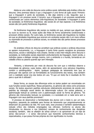   Adota-se uma visão de discurso como prática social, defendida pela Análise crítica do
discurso. Uma premissa básica é que a linguagem é uma forma de ação social. Primeiro:
que a linguagem é parte da sociedade, e não algo externo a ela. Segundo: que a
linguagem é um processo social. E terceiro: que a linguagem é um processo socialmente
condicionado por outros elementos (não-linguísticos) da sociedade. A linguagem é parte
da sociedade; os fenômenos linguísticos são sociais de um tipo especial; e os fenômenos
sociais são (em parte) fenômenos lingusticos.
      
        Os fenômenos linguísticos são sociais na medida em que, sempre que alguém fala
ou ouve ou escreve ou lê, essas ações são feitas de forma socialmente condicionadas e
provocam efeitos sociais. Por outro lado, os fenômenos sociais são linguísticos na medida
em que as atividades linguísticas que ocorrem em contextos sociais não é um mero reflexo
ou expressão de processos e práticas sociais, na verdade elas são partes desses processos
e práticas.
      
       Os analistas críticos do discurso acreditam que práticas sociais e práticas discursivas
se apoiam mutuamente, i.e., a linguagem é tanto fonte quanto receptora de processos
discursivos, sociais e ideológicos mais amplos. Devido a esta inter-relação entre discurso e
sociedade, as instituições sociais dependem profundamente da linguagem. Assim sendo, o
indivíduo passa a dialogar consigo mesmo, com o ambiente e o mundo, tornando-se um
cidadão crítico ou passivo quando agir sem interação.
      
        Portanto, o  letramento por meio do discurso faz com que o indivíduo observe a
diversidade de gêneros; cujos textos, além de apresentarem uma estrutura linguística,
contém a extralinguística . Assim, qualquer pedagogia de letramento tem que se
preocupar não apenas com as formalidades do funcionamento dos textos, mas também
com a realidade social viva dos textos em uso. “O que um texto faz é resultado do fim
para o qual ele é utilizado”.


          Dessa forma, as causas das diferenças entre os textos podem ser encontradas em
suas funções sociais específicas. Nessa perspectiva, os gêneros são vistos como processos
sociais. Os textos assumem padrões estruturais relativamente previsíveis de acordo com
padrões de interação social dentro de determinada cultura. Em outras palavras, a
padronização textual se combina com a padronização social na forma de gêneros. “Os
gêneros são intervenções textuais na sociedade; e a sociedade em si nada seria sem a
linguagem com seus padrões previsíveis”.
       O processo de desenvolver a familiaridade dos alunos com o texto é, por um lado,
linguístico, passando da oralidade para formas de letramento que progressivamente se
distanciam da gramática da fala. Por outro lado, esse processo é também epistemológico
(estudo crítico dos métodos empregados nas ciências). Conforme os alunos são
introduzidos no discurso e nos [distintos] campos de conhecimento das disciplinas
escolares; também, eles se afastam do senso comum e se aproximam de um tipo de
senso não-comum – o senso não-comum que transmite conhecimentos técnicos e
especializados, e que possui formas próprias de criar significados no mundo.
 