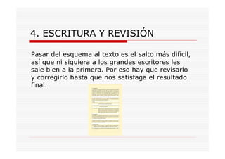 4. ESCRITURA Y REVISIÓN

Pasar del esquema al texto es el salto más difícil,
así que ni siquiera a los grandes escritores les
sale bien a la primera. Por eso hay que revisarlo
y corregirlo hasta que nos satisfaga el resultado
final.
 