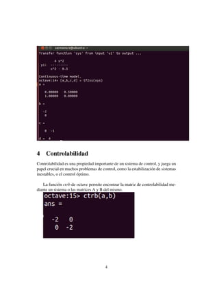 4    Controlabilidad
Controlabilidad es una propiedad importante de un sistema de control, y juega un
papel crucial en muchos problemas de control, como la estabilizaci´ n de sistemas
                                                                  o
inestables, o el control optimo.
                         ´

    La funci´ n ctrb de octave permite encontrar la matriz de controlabilidad me-
             o
diante un sistema o las matrices A y B del mismo.




                                       4
 