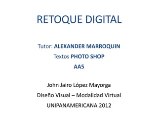 RETOQUE DIGITAL

Tutor: ALEXANDER MARROQUIN
      Textos PHOTO SHOP
              AA5

    John Jairo López Mayorga
Diseño Visual – Modalidad Virtual
   UNIPANAMERICANA 2012
 