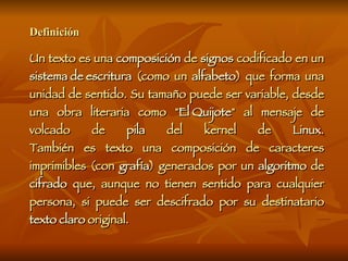 Definición Un texto es una  composición  de  signos  codificado en un  sistema de escritura  (como un  alfabeto ) que forma una unidad de sentido. Su tamaño puede ser variable, desde una obra literaria como " El Quijote " al mensaje de volcado de  pila  del kernel de  Linux . También es texto una composición de caracteres imprimibles (con  grafía ) generados por un  algoritmo  de  cifrado  que, aunque no tienen sentido para cualquier persona, si puede ser descifrado por su destinatario  texto claro  original. 