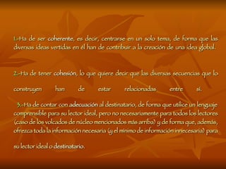 1.- Ha de ser  coherente , es decir, centrarse en un solo tema, de forma que las diversas ideas vertidas en él han de contribuir a la creación de una idea global.  2.- Ha de tener  cohesión , lo que quiere decir que las diversas secuencias que lo construyen han de estar relacionadas entre sí.     3.- Ha de contar con  adecuación  al destinatario, de forma que utilice un lenguaje comprensible para su lector ideal, pero no necesariamente para todos los lectores (caso de los volcados de núcleo mencionados más arriba) y de forma que, además, ofrezca toda la información necesaria (y el mínimo de información innecesaria) para su lector ideal o  destinatario .   