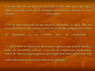 4.- Ha de contar con una intención comunicativa, es decir, debe querer decir algo a alguien y por tanto hacer uso de estrategias pertinentes para alcanzar eficacia y eficiencia comunicativa.  5.- Ha de estar enmarcado en una situación comunicativa, es decir, debe ser enunciado desde un aquí y ahora concreto, lo que permite configurar un horizonte de expectativas y un contexto para su comprensión.     6.- Ha de entrar en relación con otros textos o géneros para alcanzar sentido y poder ser interpretado conforme a una serie de competencias, presupuestos, marcos de referencia, tipos y géneros, pues ningún texto existe aisladamente de la red de referencias que le sirve para dotarse de significado.   
