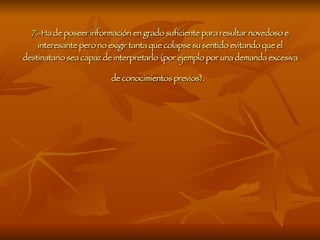 7.- Ha de poseer información en grado suficiente para resultar novedoso e interesante pero no exigir tanta que colapse su sentido evitando que el destinatario sea capaz de interpretarlo (por ejemplo por una demanda excesiva de conocimientos previos).   