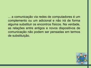 ... a comunicação via redes de computadores é um complemento ou um adicional e não irá de forma alguma substituir os encontros físicos. Na verdade, as relações entre antigos e novos dispositivos de comunicação não podem ser pensadas em termos de substituição. 