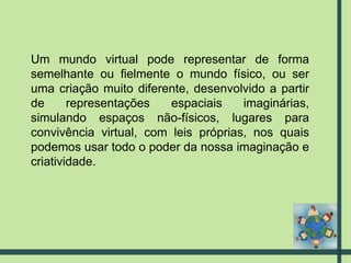 Um mundo virtual pode representar de forma semelhante ou fielmente o mundo físico, ou ser uma criação muito diferente, desenvolvido a partir de representações espaciais imaginárias, simulando espaços não-físicos, lugares para convivência virtual, com leis próprias, nos quais podemos usar todo o poder da nossa imaginação e criatividade.  