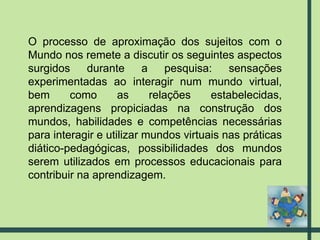 O processo de aproximação dos sujeitos com o Mundo nos remete a discutir os seguintes aspectos surgidos durante a pesquisa: sensações experimentadas ao interagir num mundo virtual, bem como as relações estabelecidas, aprendizagens propiciadas na construção dos mundos, habilidades e competências necessárias para interagir e utilizar mundos virtuais nas práticas diático-pedagógicas, possibilidades dos mundos serem utilizados em processos educacionais para contribuir na aprendizagem. 