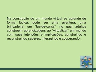 Na construção de um mundo virtual se aprende de forma lúdica, pode ser uma aventura, uma brincadeira, um “faz-de-conta”, no qual adultos constroem aprendizagens ao “virtualizar” um mundo com suas intenções e implicações, construindo e reconstruindo saberes, interagindo e cooperando. 