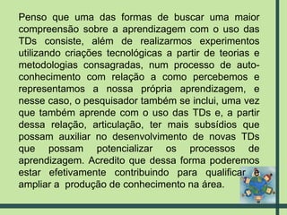 Penso que uma das formas de buscar uma maior compreensão sobre a aprendizagem com o uso das TDs consiste, além de realizarmos experimentos utilizando criações tecnológicas a partir de teorias e metodologias consagradas, num processo de auto-conhecimento com relação a como percebemos e representamos a nossa própria aprendizagem, e nesse caso, o pesquisador também se inclui, uma vez que também aprende com o uso das TDs e, a partir dessa relação, articulação, ter mais subsídios que possam auxiliar no desenvolvimento de novas TDs que possam potencializar os processos de aprendizagem. Acredito que dessa forma poderemos estar efetivamente contribuindo para qualificar e ampliar a  produção de conhecimento na área. 