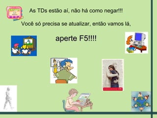 As TDs estão aí, não há como negar!!! Você só precisa se atualizar, então vamos lá, aperte F5!!!! 