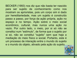 BECKER (1993) nos diz que não basta ter nascido para ser sujeito de conhecimento como nos mostram os aprioristas, pois um corpo sim é dado por hereditariedade, mas um sujeito é construído passo a passo, por força da ação própria, ação no espaço e no tempo. Ação sobre o meio social econômico, cultural, mas nunca uma ação no vazio. Por outro lado, o meio, por si só não se constitui num “estímulo”, de forma que o sujeito por si só, não se constitui “sujeito” sem que haja a mediação do meio físico e social. Portanto, este é um processo de interação entre o mundo do sujeito e o mundo do objeto, ativado pela ação do sujeito. 