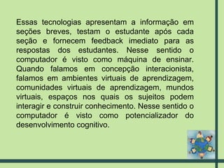 Essas tecnologias apresentam a informação em seções breves, testam o estudante após cada seção e fornecem feedback imediato para as respostas dos estudantes. Nesse sentido o computador é visto como máquina de ensinar. Quando falamos em concepção interacionista, falamos em ambientes virtuais de aprendizagem, comunidades virtuais de aprendizagem, mundos virtuais, espaços nos quais os sujeitos podem interagir e construir conhecimento. Nesse sentido o computador é visto como potencializador do desenvolvimento cognitivo. 