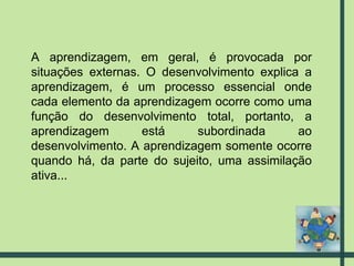 A aprendizagem, em geral, é provocada por situações externas. O desenvolvimento explica a aprendizagem, é um processo essencial onde cada elemento da aprendizagem ocorre como uma função do desenvolvimento total, portanto, a aprendizagem está subordinada ao desenvolvimento. A aprendizagem somente ocorre quando há, da parte do sujeito, uma assimilação ativa... 