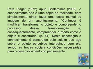 Para Piaget (1972) apud Schlemmer (2002), o conhecimento não é uma cópia da realidade, nem simplesmente olhar, fazer uma cópia mental ou imagem de um acontecimento: “Conhecer é modificar, transformar o objeto e compreender o processo dessa transformação e, conseqüentemente, compreender o modo como o objeto é construído” (p. 44). Nesta concepção o conhecimento é construído pelo sujeito que age sobre o objeto percebido interagindo com ele, sendo as trocas sociais condições necessárias para o desenvolvimento do pensamento. 