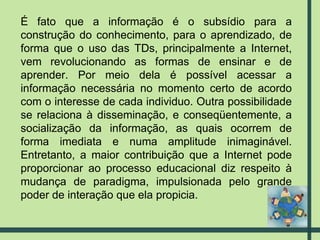 É fato que a informação é o subsídio para a construção do conhecimento, para o aprendizado, de forma que o uso das TDs, principalmente a Internet, vem revolucionando as formas de ensinar e de aprender. Por meio dela é possível acessar a informação necessária no momento certo de acordo com o interesse de cada individuo. Outra possibilidade se relaciona à disseminação, e conseqüentemente, a socialização da informação, as quais ocorrem de forma imediata e numa amplitude inimaginável. Entretanto, a maior contribuição que a Internet pode proporcionar ao processo educacional diz respeito à mudança de paradigma, impulsionada pelo grande poder de interação que ela propicia.  