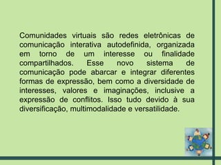 Comunidades virtuais são redes eletrônicas de comunicação interativa autodefinida, organizada em torno de um interesse ou finalidade compartilhados. Esse novo sistema de comunicação pode abarcar e integrar diferentes formas de expressão, bem como a diversidade de interesses, valores e imaginações, inclusive a expressão de conflitos. Isso tudo devido à sua diversificação, multimodalidade e versatilidade. 