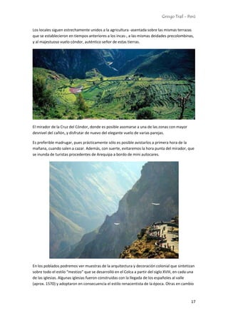 Gringo Trail - Perú
17
Los locales siguen estrechamente unidos a la agricultura -asentada sobre las mismas terrazas
que se establecieron en tiempos anteriores a los incas-, a las mismas deidades precolombinas,
y al majestuoso vuelo cóndor, auténtico señor de estas tierras.
El mirador de la Cruz del Cóndor, donde es posible asomarse a una de las zonas con mayor
desnivel del cañón, y disfrutar de nuevo del elegante vuelo de varias parejas.
Es preferible madrugar, pues prácticamente sólo es posible avistarlos a primera hora de la
mañana, cuando salen a cazar. Además, con suerte, evitaremos la hora punta del mirador, que
se inunda de turistas procedentes de Arequipa a bordo de mini autocares.
En los poblados podremos ver muestras de la arquitectura y decoración colonial que sintetizan
sobre todo el estilo “mestizo” que se desarrolló en el Colca a partir del siglo XVIII, en cada una
de las iglesias. Algunas iglesias fueron construidas con la llegada de los españoles al valle
(aprox. 1570) y adoptaron en consecuencia el estilo renacentista de la época. Otras en cambio
 