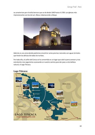 Gringo Trail - Perú
18
se caracterizan por el estilo barroco que se da desde 1640 hasta el 1700. Las iglesias más
impresionantes son las de Lari, Maca, Cabanaconde y Sibayo.
Además es una zona donde podremos encontrar varias piscinas naturales con aguas termales
que harán las delicias de todos los turistas.
Por todo ello, el cañón del Conca se ha convertido en un lugar que vale la pena conocer y tras
esta bonito ruta seguiremos avanzando en nuestro camino para dar paso a otra belleza
natural, el Lago Titicaca.
Lago Titicaca:
 