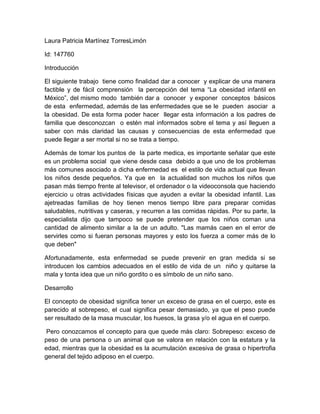 Laura Patricia Martínez TorresLimón
Id: 147760
Introducción
El siguiente trabajo tiene como finalidad dar a conocer y explicar de una manera
factible y de fácil comprensión la percepción del tema “La obesidad infantil en
México”, del mismo modo también dar a conocer y exponer conceptos básicos
de esta enfermedad, además de las enfermedades que se le pueden asociar a
la obesidad. De esta forma poder hacer llegar esta información a los padres de
familia que desconozcan o estén mal informados sobre el tema y así lleguen a
saber con más claridad las causas y consecuencias de esta enfermedad que
puede llegar a ser mortal si no se trata a tiempo.
Además de tomar los puntos de la parte medica, es importante señalar que este
es un problema social que viene desde casa debido a que uno de los problemas
más comunes asociado a dicha enfermedad es el estilo de vida actual que llevan
los niños desde pequeños. Ya que en la actualidad son muchos los niños que
pasan más tiempo frente al televisor, el ordenador o la videoconsola que haciendo
ejercicio u otras actividades físicas que ayuden a evitar la obesidad infantil. Las
ajetreadas familias de hoy tienen menos tiempo libre para preparar comidas
saludables, nutritivas y caseras, y recurren a las comidas rápidas. Por su parte, la
especialista dijo que tampoco se puede pretender que los niños coman una
cantidad de alimento similar a la de un adulto. "Las mamás caen en el error de
servirles como si fueran personas mayores y esto los fuerza a comer más de lo
que deben"
Afortunadamente, esta enfermedad se puede prevenir en gran medida si se
introducen los cambios adecuados en el estilo de vida de un niño y quitarse la
mala y tonta idea que un niño gordito o es símbolo de un niño sano.
Desarrollo
El concepto de obesidad significa tener un exceso de grasa en el cuerpo, este es
parecido al sobrepeso, el cual significa pesar demasiado, ya que el peso puede
ser resultado de la masa muscular, los huesos, la grasa y/o el agua en el cuerpo.
Pero conozcamos el concepto para que quede más claro: Sobrepeso: exceso de
peso de una persona o un animal que se valora en relación con la estatura y la
edad, mientras que la obesidad es la acumulación excesiva de grasa o hipertrofia
general del tejido adiposo en el cuerpo.

 