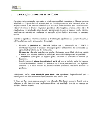 3.

A EDUCAÇÃO COMO PAPEL ESTRATÉGICO

Garantir o ensino para todos e em todos os níveis, com qualidade e democracia. Mais do que uma
prioridade do Governo Federal, a educação é um desafio permanente para a construção de um
projeto nacional. É por isso que o Ministério da Educação está trabalhando para a continuidade e
o desenvolvimento de diversos programas, que vão da alfabetização de jovens e adultos até os de
excelência de pós-graduação, além daqueles que repassam recursos a todas as escolas públicas
brasileiras para garantir aos estudantes, por exemplo, o livro didático, a merenda e o transporte
escolar.
Inserido na agenda de reformas estruturais e de afirmação republicana do Governo Federal, o
MEC estabeleceu quatro grandes eixos de sua ação:
•
•
•
•

Incentivo à qualidade da educação básica com a implantação do FUNDEB e
mobilização nacional de estados e municípios para o enfretamento das dificuldades de
aprendizado e valorização dos professores.
Reforma da educação superior, que amplie e fortaleça a universidade pública e gratuita
e norteie, pelo interesse público, as instituições particulares, com padrões de qualidade.
Alfabetização como porta de ingresso para a inclusão e a cidadania de milhões de
brasileiros.
Fortalecimento da educação profissional no Brasil com a inclusão social de jovens e
adultos no mundo do trabalho e a formação de técnicos para contribuir com a política
industrial e o novo modelo de desenvolvimento econômico brasileiro, baseado na
produção.

Perseguimos, enfim, uma educação para todos com qualidade , imprescindível para a
construção de um novo modelo de desenvolvimento para o nosso País.
O futuro do País passa, necessariamente, pela educação. Não haverá um novo Brasil, justo e
soberano, se não tivermos uma escola democrática e de qualidade, inserida no processo de
mudança da nossa história.

 