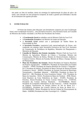 não puder ser feito de imediato, dentro da estratégia de implementação do plano de ação e de
metas, será colocado em uma perspectiva temporal, de modo a garantir previsibilidade à decisão
de investimentos dos agentes privados.

5.

ESTRUTURAÇÃO

O Fórum das Estatais pela Educação será formalmente composto por uma Coordenação
Geral, uma Coordenação Executiva, , uma Secretaria Executiva, uma Secretaria Geral, um Conselho
de Ministros das Estatais vinculadas e um Pleno dos Presidentes das Estatais.
•
•
•
•

•

•

A Coordenação Geral dos trabalhos será do Ministro Chefe da Casa Civil.
A Coordenação Executiva é do Ministro de Estado da Educação.
A Secretaria Geral contará com a participação do Senhor Reitor da
Universidade do Pará.
A Secretaria Executiva, responsável pela operacionalização do Fórum, será
conduzida, em conjunto, pelos Secretários Executivos da Casa Civil, Secretaria
de Comunicação da Presidência da República, Ministério do Planejamento e
Ministério da Educação.
Conselho de Ministros das Estatais vinculadas: Ministro Chefe da Casa Civil,
Ministro da Agricultura, Ministro da Ciência e Tecnologia, Ministro das
Comunicações, Ministro da Defesa, Ministro do Desenvolvimento, Indústria e
Comércio Exterior, Ministro da Fazenda, Ministro de Minas e Energia, Ministro
do Planejamento.
Pleno dos Presidentes das Estatais: Diretor-Presidente da Empresa Brasileira
de Pesquisa Agropecuária – EMBRAPA, Presidente da Financiadora de Estudos
e Projetos – FINEP, Presidente da Empresa Brasileira de Correios e Telégrafos ECT, Presidente da Infraero, Presidente do Banco Nacional de Desenvolvimento
Econômico e Social – BNDES, Presidente do Instituto Nacional de Metrologia,
Normalização e Qualidade Industrial – INMETRO, Presidente do Banco do
Brasil S/A - BB, Presidente da Caixa Econômica Federal - CEF, Presidente do
Banco da Amazônia - BASA, Presidente do Banco do Nordeste - BNB, DiretorGeral Brasileiro da Usina Hidrelétrica de Itaipú - ITAIPU, Presidente da
Petrobras, Diretor-Presidente de Furnas Centrais Elétricas S/A - FURNAS,
Presidente das Centrais Elétricas Brasileiras – ELETROBRÁS, DiretorPresidente da Companhia Hidroelétrica do São Francisco - CHESF, Presidente
da Empresa Transmissora de Energia Elétrica do Sul do Brasil S.A ELETROSUL, Presidente das Centrais Elétricas do Norte do Brasil S.A. ELETRONORTE, Diretor Presidente do Serviço Federal de Processamento de
Dados - SERPRO, Presidente da Cobra Tecnologia S.A - COBRA.

 