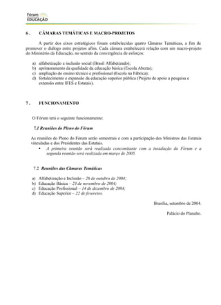 6.

CÂMARAS TEMÁTICAS E MACRO-PROJETOS

A partir dos eixos estratégicos foram estabelecidas quatro Câmaras Temáticas, a fim de
promover o diálogo entre projetos afins. Cada câmara estabelecerá relação com um macro-projeto
do Ministério da Educação, no sentido da convergência de esforços:
a)
b)
c)
d)

7.

alfabetização e inclusão social (Brasil Alfabetizado);
aprimoramento da qualidade da educação básica (Escola Aberta);
ampliação do ensino técnico e profissional (Escola na Fábrica);
fortalecimento e expansão da educação superior pública (Projeto de apoio a pesquisa e
extensão entre IFES e Estatais).

FUNCIONAMENTO

O Fórum terá o seguinte funcionamento:
7.1 Reuniões do Pleno do Fórum
As reuniões do Pleno do Fórum serão semestrais e com a participação dos Ministros das Estatais
vinculadas e dos Presidentes das Estatais.
• A primeira reunião será realizada concomitante com a instalação do Fórum e a
segunda reunião será realizada em março de 2005.

7.2 Reuniões das Câmaras Temáticas
a)
b)
c)
d)

Alfabetização e Inclusão – 26 de outubro de 2004;
Educação Básica – 23 de novembro de 2004;
Educação Profissional – 14 de dezembro de 2004;
Educação Superior – 22 de fevereiro.
Brasília, setembro de 2004.
Palácio do Planalto.

 