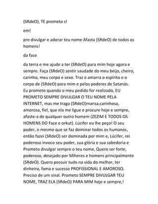 (SRdeO), TE prometo s!
em!
pre divulgar e adorar teu nome Afasta (SRdeO) de todos os
homens!
da face
da terra e me ajude a ter (SRdeO) para mim hoje agora e
sempre. Faça (SRdeO) sentir saudade do meu beijo, cheiro,
carinho, meu corpo e sexo. Traz e amarra o espírito e o
corpo de (SRdeO) para mim e pelos poderes de Satanás.
Eu prometo quando o meu pedido for realizado, EU
PROMETO SEMPRE DIVULGAR O TEU NOME PELA
INTERNET, mas me traga (SRdeO)mansa,carinhosa,
amorosa, fiel, que ela me ligue e procure hoje e sempre,
afaste-a de qualquer outro homem (ZEZIM E TODOS OS
HOMENS DO Face e orkut). Lúcifer eu lhe peço! O seu
poder, o mesmo que se faz dominar todos os humanos,
então fazei (SRdeO) ser dominada por mim e, Lúcifer, rei
poderoso invoco seu poder, sua glória e sua sabedoria e
Prometo divulgar sempre o teu nome, Quero ser forte,
poderoso, desejado por Mlheres e homens principalmente
(SRdeO). Quero possuir tudo na vida do melhor, ter
dinheiro, fama e sucesso PROFISSIONAL E AMOROSO.
Preciso de um sinal. Prometo SEMPRE DIVULGAR TEU
NOME, TRAZ ELA (SRdeO) PARA MIM hoje e sempre,!
 