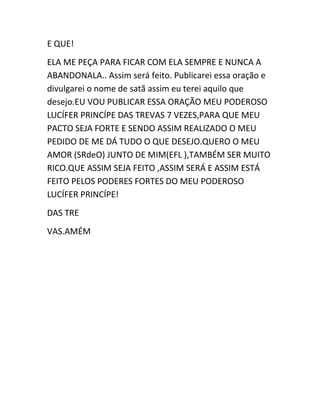 E QUE!
ELA ME PEÇA PARA FICAR COM ELA SEMPRE E NUNCA A
ABANDONALA.. Assim será feito. Publicarei essa oração e
divulgarei o nome de satã assim eu terei aquilo que
desejo.EU VOU PUBLICAR ESSA ORAÇÃO MEU PODEROSO
LUCÍFER PRINCÍPE DAS TREVAS 7 VEZES,PARA QUE MEU
PACTO SEJA FORTE E SENDO ASSIM REALIZADO O MEU
PEDIDO DE ME DÁ TUDO O QUE DESEJO.QUERO O MEU
AMOR (SRdeO) JUNTO DE MIM(EFL ),TAMBÉM SER MUITO
RICO.QUE ASSIM SEJA FEITO ,ASSIM SERÁ E ASSIM ESTÁ
FEITO PELOS PODERES FORTES DO MEU PODEROSO
LUCÍFER PRINCÍPE!
DAS TRE
VAS.AMÉM
 
