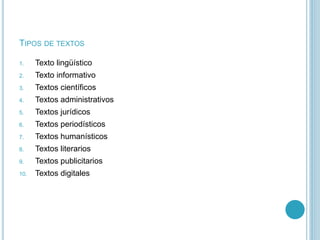 TIPOS DE TEXTOS
1. Texto lingüístico
2. Texto informativo
3. Textos científicos
4. Textos administrativos
5. Textos jurídicos
6. Textos periodísticos
7. Textos humanísticos
8. Textos literarios
9. Textos publicitarios
10. Textos digitales
 