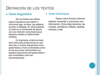 DEFINICIÓN DE LOS TEXTOS
 Texto lingüístico
Son los textos que utilizan
signos lingüísticos para definir o
comunicar algo, es decir, las palabras
escritas o habladas. En otras palabras
un texto es un entramado de signos
con una intención comunicativa que
adquiere sentido en determinado
contexto.
En lingüística, el término texto
sirve tanto para producciones en que
sólo hay un emisor (situaciones mono
gestionadas o mono controladas) como
en las que varios intercambian sus
papeles (situaciones poli gestionadas o
poli controladas) como las
conversaciones.
 Texto informativo
Tienen como función informar,
explicar, transmitir y comunicar una
información. Entre ellas tenemos, las
revistas, periódicos, folletos, tarjetas,
noticias y más.
 