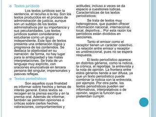  Textos jurídicos
Los textos jurídicos son la
sentencia, el recurso o la ley. Son los
textos producidos en el proceso de
administración de justicia, aunque
son un subtipo de los textos
administrativos por su importancia y
sus peculiaridades. Los textos
jurídicos suelen considerarse y
estudiarse como un grupo
independiente. Este tipo de textos
presenta una ordenación lógica y
progresiva de los contenidos. Se
destaca la objetividad en su
narración: de forma, no hay lugar
para la ambigüedad y las malas
interpretaciones. Se trata de un
lenguaje muy explícito, con
oraciones enunciativas en tercera
persona del singular, impersonales y
pasivas reflejas.
 Textos periodísticos
Son aquellos cuya finalidad
es informar sobre hechos y temas de
interés general. Estos textos se
recogen en la prensa escrita y en la
prensa oral. Además de informar,
también se permiten opiniones o
críticas sobre ciertos hechos,
valoraciones, comportamientos y
actitudes; incluso a veces se da
espacio a cuestiones lúdicas.
Características de los textos
periodísticos:
Se trata de textos muy
heterogéneos, que pueden ofrecer
información nacional, internacional,
local, deportiva... Por esta razón los
periódicos están divididos en
secciones.
Tanto el emisor como el
receptor tienen un carácter colectivo.
La relación entre emisor y receptor
es unidireccional, pues no se espera
respuesta.
El texto periodístico aparece
en distintos géneros, como la noticia,
la crónica, el reportaje, la entrevista y
la nota de opinión. La frontera entre
estos géneros tiende a ser difusa, ya
que un texto periodístico puede
combinar la noticia con la entrevista,
por ejemplo. Por otra parte, los
textos periodísticos pueden ser
informativos, interpretativos o de
opinión, según la función que
pretendan cumplir.
 