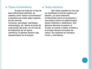  Textos humanísticos
Aunque se trata de un tipo de
texto difícilmente definible, se
clasifica como "textos humanísticos"
a aquellos que tratan algún aspecto
de las ciencias
humanas: psicología, sociología,
antropología, etc. desde el punto de
vista propio del autor, sin el nivel de
formalización de los textos
científicos. El género literario más
representativo es el ensayo.
 Textos literarios
Son todos aquellos en los que
se manifiesta la función poética y/o
literaria, ya como elemento
fundamental (como en la poesía) o
secundario (como en determinados
textos históricos o didácticos). Son
géneros literarios la poesía, la
novela, el cuento o relato, el teatro y
el ensayo literario (incluidos los
mitos). Se clasifican en narrativo,
líricos, y dramáticos.
 