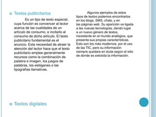  Textos publicitarios
Es un tipo de texto especial,
cuya función es convencer al lector
acerca de las cualidades de un
artículo de consumo, e incitarlo al
consumo de dicho artículo. El texto
publicitario fundamental es el
anuncio. Esta necesidad de atraer la
atención del lector hace que el texto
publicitario emplee generalmente
recursos como la combinación de
palabra e imagen, los juegos de
palabras, los eslóganes o las
tipografías llamativas.
 Textos digitales
Algunos ejemplos de estos
tipos de textos podemos encontrarlos
en los blogs, SMS, chats, y en
las páginas web. Su aparición va ligada
a las nuevas tecnologías, dando lugar
a un nuevo género de textos,
inexistente en el mundo analógico, que
presenta sus propias características.
Esto son los más modernos, por el uso
de las TIC, pero su información
siempre quedara en duda según el sitio
de donde es extraída la información.
 