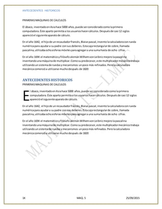 ANTECEDENTES HISTORICOS
1K MAQ. 5 25/09/2015
PRIMERASMAQUINAS DE CALCULOS
El ábaco, inventadoenAsiahace 5000 años,puede serconsideradocomolaprimera
computadora.Éste aparto permitíaa losusuarioshacercálculos.Despuésde casi 12 siglos
aparecióel siguienteaparatode cálculo.
En el año 1642, el hijode unrecaudadorfrancés,Blaise pascal,inventolacalculadoraconrueda
numéricapara ayudara supadre consus deberes.Estacajarectangularde cobre,llamada
pascalina,utilizabaochoesferasmóvilesparaagregara una sumahasta de ocho cifras.
En el año 1694 el matemáticoy filósofo alemánWilhemvonLeibnizmejorolapascalina
inventandounamáquinade multiplicar.Comosupredecesor,este multiplicadormecánicotrabaja
utilizandounsistemade ruedasymecanismos unpoco más refinados.Perolacalculadora
mecánicacomenzóa utilizarse muchodespués de 1820
ANTECEDENTES HISTORICOS
PRIMERASMAQUINAS DE CALCULOS
l ábaco,inventadoenAsiahace 5000 años,puede serconsideradocomolaprimera
computadora.Éste aparto permitíaa losusuarioshacercálculos.Despuésde casi 12 siglos
aparecióel siguienteaparatode cálculo.
En el año 1642, el hijode unrecaudadorfrancés,Blaise pascal, inventolacalculadoraconrueda
numéricapara ayudara supadre consus deberes.Estacajarectangularde cobre,llamada
pascalina,utilizabaochoesferasmóvilesparaagregara una sumahasta de ocho cifras.
En el año 1694 el matemáticoyfilósofo alemánWilhemvonLeibnizmejorolapascalina
inventandounamáquinade multiplicar.Comosupredecesor,este multiplicadormecánicotrabaja
utilizandounsistemade ruedasymecanismos unpocomás refinados.Perolacalculadora
mecánicacomenzóa utilizarse muchodespués de 1820
E
