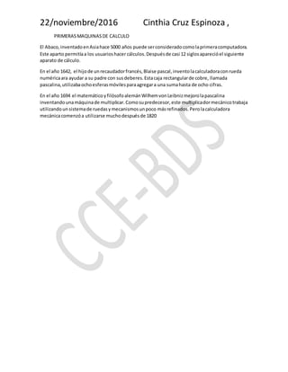 22/noviembre/2016 Cinthia Cruz Espinoza ,
PRIMERASMAQUINASDE CALCULO
El Abaco,inventadoenAsiahace 5000 años puede serconsideradocomolaprimeracomputadora.
Este aparto permitíaa los usuarioshacer cálculos.Despuésde casi 12 siglosaparecióel siguiente
aparato de cálculo.
En el año 1642, el hijode unrecaudadorfrancés,Blaise pascal,inventolacalculadoraconrueda
numéricaara ayudar a su padre con susdeberes.Estacaja rectangularde cobre, llamada
pascalina,utilizabaochoesferasmóvilesparaagregara una sumahasta de ocho cifras.
En el año 1694 el matemáticoyfilósofoalemánWilhemvonLeibnizmejorolapascalina
inventandounamáquinade multiplicar.Comosupredecesor,este multiplicadormecánicotrabaja
utilizandounsistemade ruedasymecanismosunpoco másrefinados.Perolacalculadora
mecánicacomenzóa utilizarse muchodespuésde 1820