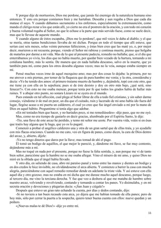 11
Y porque dije de mortuorios, Dios me perdone, que jamás fui enemigo de la naturaleza humana sino
entonces. Y esto era porque comíamos bien y me hartaban. Deseaba y aun rogaba a Dios que cada día
matase el suyo. Y cuando dábamos sacramento a los enfermos, especialmente la extremaunción, como
manda el clérigo rezar a los que están allí, yo cierto no era el postrero de la oración, y con todo mi corazón
y buena voluntad rogaba al Señor, no que le echase a la parte que más servido fuese, como se suele decir,
mas que le llevase de aqueste mundo.
Y cuando alguno de éstos escapaba, ¡Dios me lo perdone!, que mil veces le daba al diablo; y el que
se moría, otras tantas bendiciones llevaba de mí dichas. Porque en todo el tiempo que allí estuve, que
serían casi seis meses, solas veinte personas fallecieron, y éstas bien creo que las maté yo, o, por mejor
decir, murieron a mi recuesta; porque, viendo el Señor mi rabiosa y continua muerte, pienso que holgaba
de matarlos por darme a mí vida. Mas de lo que al presente padecía, remedio no hallaba; que, si el día que
enterrábamos yo vivía, los días que no había muerto, por quedar bien vezado de la hartura, tornando a mi
cotidiana hambre, más lo sentía. De manera que en nada hallaba descanso, salvo en la muerte, que yo
también para mí, como para los otros deseaba algunas veces; mas no la veía, aunque estaba siempre en
mí.
Pensé muchas veces irme de aquel mezquino amo; mas por dos cosas lo dejaba: la primera, por no
me atrever a mis piernas, por temer de la flaqueza que de pura hambre me venía; y la otra, consideraba y
decía: «Yo he tenido dos amos: el primero traíame muerto de hambre y, dejándole, topé con este otro, que
me tiene ya con ella en la sepultura; pues si de éste desisto y doy en otro más bajo, ¿qué será, sino
fenecer?». Con esto no me osaba menear, porque tenía por fe que todos los grados había de hallar más
ruines. Y a abajar otro punto, no sonara Lázaro ni se oyera en el mundo.
Pues estando en tal aflicción, cual plega al Señor librar de ella a todo fiel cristiano, y sin saber darme
consejo, viéndome ir de mal en peor, un día que el cuitado, ruin y lacerado de mi amo había ido fuera del
lugar, llegóse acaso a mi puerta un calderero, el cual yo creo que fue ángel enviado a mí por la mano de
Dios en aquel hábito. Preguntóme si tenía algo que adobar.
«En mí teníades bien que hacer, y no haríades poco, si me remediásedes» -dije paso, que no me oyó.
Mas, como no era tiempo de gastarlo en decir gracias, alumbrado por el Espíritu Santo, le dije:
-Tío, una llave de este arcaz he perdido, y temo mi señor me azote. Por vuestra vida, veáis si en ésas
que traéis hay alguna que le haga, que yo os lo pagaré.
Comenzó a probar el angélico calderero una y otra de un gran sartal que de ellas traía, y yo ayudalle
con mis flacas oraciones. Cuando no me cato, veo en figura de panes, como dicen, la cara de Dios dentro
del arcaz, y, abierto, díjele:
-Yo no tengo dineros que daros por la llave; mas tomad de ahí el pago.
Él tomó un bodigo de aquéllos, el que mejor le pareció, y, dándome mi llave, se fue muy contento,
dejándome más a mí.
Mas no toqué en nada por el presente, porque no fuese la falta sentida, y, aun porque me vi de tanto
bien señor, parecióme que la hambre no se me osaba allegar. Vino el mísero de mi amo, y quiso Dios no
miró en la oblada que el ángel había llevado.
Y otro día, en saliendo de casa, abro mi paraíso panal y tomo entre las manos y dientes un bodigo y
en dos credos le hice invisible, no olvidándoseme el arca abierta. Y comienzo a barrer la casa con mucha
alegría, pareciéndome con aquel remedio remediar dende en adelante la triste vida. Y así estuve con ello
aquel día y otro gozoso; mas no estaba en mi dicha que me durase mucho aquel descanso, porque luego,
al tercero día, me vino la terciana derecha. Y fue que veo a deshora al que me mataba de hambre sobre
nuestro arcaz, volviendo y revolviendo, contando y tornando a contar los panes. Yo disimulaba, y en mi
secreta oración y devociones y plegarias decía: «¡San Juan y ciégale!»
Después que estuvo un gran rato echando la cuenta, por días y dedos contando, dijo:
-Si no tuviera a tan buen recaudo esta arca, yo dijera que me habían tomado de ella panes; pero de
hoy más, sólo por cerrar la puerta a la sospecha, quiero tener buena cuenta con ellos: nueve quedan y un
pedazo.
«¡Nuevas malas te dé Dios!» -dije yo entre mí.
 