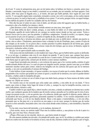 13
de él usé. Y como la antiquísima arca, por ser de tantos años, la hallase sin fuerza y corazón, antes muy
blanda y carcomida, luego se me rindió y consintió en su costado, por mi remedio, un buen agujero. Esto
hecho, abro muy paso la llagada arca, y, al tiento, del pan que hallé partido, hice según de yuso está
escrito. Y con aquello algún tanto consolado, tornando a cerrar, me volví a mis pajas, en las cuales reposé
y dormí un poco, lo cual yo hacía mal, y echábalo al no comer. Y así sería, porque cierto, en aquel tiempo,
no me debían de quitar el sueño los cuidados del rey de Francia.
Otro día fue por el señor mi amo visto el daño, así del pan como del agujero que yo había hecho, y
comenzó a dar a los diablos los ratones y decir:
-¿Qué diremos a esto? ¡Nunca haber sentido ratones en esta casa, sino agora!
Y sin duda debía de decir verdad, porque, si casa había de haber en el reino justamente de ellos
privilegiada, aquélla de razón había de ser, porque no suelen morar donde no hay qué comer. Torna a
buscar clavos por la casa y por las paredes, y tablillas a atapárselos. Venida la noche y su reposo, luego
yo era puesto en pie con mi aparejo y, cuantos él tapaba de día, destapaba yo de noche.
En tal manera fue y tal prisa nos dimos, que sin duda por esto se debió decir: «donde una puerta se
cierra, otra se abre». Finalmente, parecíamos tener a destajo la tela de Penélope, pues, cuanto él tejía de
día rompía yo de noche. Ca en pocos días y noches pusimos la pobre despensa de tal forma que, quien
quisiera propiamente de ella hablar, más corazas viejas de otro tiempo, que no arcaz, la llamara, según la
clavazón y tachuelas sobre sí tenía.
De que vio no aprovecharle nada su remedio, dijo:
-Este arcaz está tan maltratado y es de madera tan vieja y flaca, que no habrá ratón a quien se defienda.
Y va ya tal que, si andamos más con él, nos dejará sin guarda. Y aun lo peor, que, aunque hace poca,
todavía hará falta faltando, y me pondrá en costa de tres o cuatro reales. El mejor remedio que hallo, pues
el de hasta aquí no aprovecha: armaré por de dentro a estos ratones malditos.
Luego buscó prestada una ratonera, y con cortezas de queso que a los vecinos pedía, contino el gato
estaba armado dentro del arca. Lo cual era para mí singular auxilio, porque, puesto caso que yo no había
menester muchas salsas para comer, todavía me holgaba con las cortezas del queso que de la ratonera
sacaba, y sin esto no perdonaba el ratonar del bodigo.
Como hallase el pan ratonado y el queso comido y no cayese el ratón que lo comía, dábase al diablo,
preguntaba a los vecinos qué podría ser comer el queso y sacarlo de la ratonera y no caer ni quedar dentro
el ratón, y hallar caída la trampilla del gato.
Acordaron los vecinos no ser el ratón el que este daño hacía, porque no fuera menos de haber caído
alguna vez. Díjole un vecino:
-En vuestra casa yo me acuerdo que solía andar una culebra, y ésta debe de ser sin duda. Y lleva
razón, que como es larga, tiene lugar de tomar el cebo, y, aunque la coja la trampilla encima, como no
entre toda dentro, tórnase a salir.
Cuadró a todos lo que aquél dijo y alteró mucho a mi amo, y dende en adelante no dormía tan a sueño
suelto, que cualquier gusano de la madera que de noche sonase, pensaba ser la culebra que le roía el arca.
Luego era puesto en pie, y con un garrote que a la cabecera, desde que aquello le dijeron, ponía, daba en
la pecadora del arca grandes garrotazos, pensando espantar la culebra. A los vecinos despertaba con el
estruendo que hacía, y a mí no me dejaba dormir. Íbase a mis pajas y trastornábalas, y a mí con ellas,
pensando que se iba para mí y se envolvía en mis pajas o en mi sayo; porque le decían que de noche
acaecía a estos animales, buscando calor, irse a las cunas donde están criaturas, y aún mordellas y hacerles
peligrar.
Yo las más veces hacía del dormido, y en la mañana, decíame él:
-¿Esta noche, mozo, no sentiste nada? Pues tras la culebra anduve, y aun pienso se ha de ir para ti a
la cama, que son muy frías y buscan calor.
-¡Plega a Dios que no me muerda -decía yo-, que harto miedo le tengo!
De esta manera andaba tan elevado y levantado del sueño, que, mi fe, la culebra (o culebro por mejor
decir) no osaba roer de noche ni levantarse al arca; mas de día, mientras estaba en la iglesia o por el lugar,
 