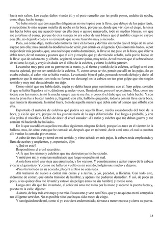 14
hacía mis saltos. Los cuales daños viendo él, y el poco remedio que les podía poner, andaba de noche,
como digo, hecho trasgo.
Yo hube miedo que con aquellas diligencias no me topase con la llave, que debajo de las pajas tenía,
y parecióme lo más seguro metella de noche en la boca, porque ya, desde que viví con el ciego, la tenía
tan hecha bolsa que me acaeció tener en ella doce o quince maravedís, todo en medias blancas, sin que
me estorbase el comer, porque de otra manera no era señor de una blanca que el maldito ciego no cayese
con ella, no dejando costura ni remiendo que no me buscaba muy a menudo.
Pues, así como digo, metía cada noche la llave en la boca y dormía sin recelo que el brujo de mi amo
cayese con ella; mas cuando la desdicha ha de venir, por demás es diligencia. Quisieron mis hados, o por
mejor decir mis pecados, que, una noche que estaba durmiendo, la llave se me puso en la boca, que abierta
debía tener, de tal manera y postura que el aire y resoplo, que yo durmiendo echaba, salía por lo hueco de
la llave, que de cañuto era, y silbaba, según mi desastre quiso, muy recio, de tal manera que el sobresaltado
de mi amo lo oyó, y creyó sin duda ser el silbo de la culebra, y cierto lo debía parecer.
Levantóse muy paso con su garrote en la mano, y, al tiento y sonido de la culebra, se llegó a mí con
mucha quietud, por no ser sentido de la culebra. Y, como cerca se vio, pensó que allí en las pajas, do yo
estaba echado, al calor mío se había venido. Levantando bien el palo, pensando tenerla debajo y darle tal
garrotazo que la matase, con toda su fuerza me descargó en la cabeza un tan gran golpe que sin ningún
sentido y muy mal descalabrado me dejó.
Como sintió que me había dado, según yo debía hacer gran sentimiento con el fiero golpe, contaba
él que se había llegado a mí y, dándome grandes voces, llamándome, procuró recordarme. Mas, como me
tocase con las manos, tentó la mucha sangre que se me iba, y conoció el daño que me había hecho. Y con
mucha prisa fue a buscar lumbre y, llegando con ella, hallóme quejando, todavía con mi llave en la boca,
que nunca la desamparé, la mitad fuera, bien de aquella manera que debía estar al tiempo que silbaba con
ella.
Espantado el matador de culebras qué podría ser aquella llave, miróla sacándomela del todo de la
boca, y vio lo que era, porque en las guardas nada de la suya diferenciaba. Fue luego a proballa, y con
ella probó el maleficio. Debió de decir el cruel cazador: «El ratón y culebra que me daban guerra y me
comían mi hacienda he hallado».
De lo que sucedió en aquellos tres días siguientes ninguna fe daré, porque los tuve en el vientre de la
ballena, mas, de cómo esto que he contado oí, después que en mí torné, decir a mi amo, el cual a cuantos
allí venían lo contaba por extenso.
A cabo de tres días yo torné en mi sentido, y vime echado en mis pajas, la cabeza toda emplastada y
llena de aceites y ungüentos, y, espantado, dije:
-¿Qué es esto?
Respondióme el cruel sacerdote:
-A fe que los ratones y culebras que me destruían ya los he cazado.
Y miré por mí, y vime tan maltratado que luego sospeché mi mal.
A esta hora entró una vieja que ensalmaba, y los vecinos. Y comiénzanme a quitar trapos de la cabeza
y curar el garrotazo. Y, como me hallaron vuelto en mi sentido, holgáronse mucho y dijeron:
-Pues ha tornado en su acuerdo, placerá a Dios no será nada.
Ahí tornaron de nuevo a contar mis cuitas y a reírlas, y yo, pecador, a llorarlas. Con todo esto,
diéronme de comer, que estaba transido de hambre, y apenas me pudieron demediar. Y así, de poco en
poco, a los quince días me levanté y estuve sin peligro (mas no sin hambre) y medio sano.
Luego otro día que fui levantado, el señor mi amo me tomó por la mano y sacóme la puerta fuera y,
puesto en la calle, díjome:
-Lázaro, de hoy más eres tuyo y no mío. Busca amo y vete con Dios, que yo no quiero en mi compañía
tan diligente servidor. No es posible sino que hayas sido mozo de ciego.
Y santiguándose de mí, como si yo estuviera endemoniado, tórnase a meter en casa y cierra su puerta.
 