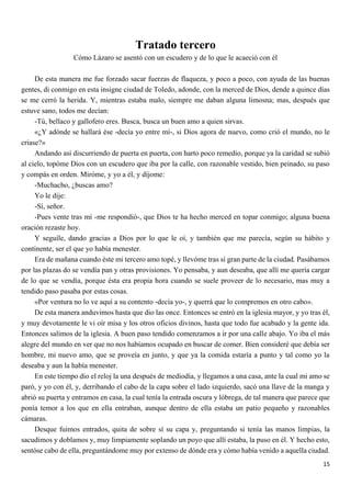15
Tratado tercero
Cómo Lázaro se asentó con un escudero y de lo que le acaeció con él
De esta manera me fue forzado sacar fuerzas de flaqueza, y poco a poco, con ayuda de las buenas
gentes, di conmigo en esta insigne ciudad de Toledo, adonde, con la merced de Dios, dende a quince días
se me cerró la herida. Y, mientras estaba malo, siempre me daban alguna limosna; mas, después que
estuve sano, todos me decían:
-Tú, bellaco y gallofero eres. Busca, busca un buen amo a quien sirvas.
«¿Y adónde se hallará ése -decía yo entre mí-, si Dios agora de nuevo, como crió el mundo, no le
criase?»
Andando así discurriendo de puerta en puerta, con harto poco remedio, porque ya la caridad se subió
al cielo, topóme Dios con un escudero que iba por la calle, con razonable vestido, bien peinado, su paso
y compás en orden. Miróme, y yo a él, y díjome:
-Muchacho, ¿buscas amo?
Yo le dije:
-Sí, señor.
-Pues vente tras mí -me respondió-, que Dios te ha hecho merced en topar conmigo; alguna buena
oración rezaste hoy.
Y seguíle, dando gracias a Dios por lo que le oí, y también que me parecía, según su hábito y
continente, ser el que yo había menester.
Era de mañana cuando éste mi tercero amo topé, y llevóme tras sí gran parte de la ciudad. Pasábamos
por las plazas do se vendía pan y otras provisiones. Yo pensaba, y aun deseaba, que allí me quería cargar
de lo que se vendía, porque ésta era propia hora cuando se suele proveer de lo necesario, mas muy a
tendido paso pasaba por estas cosas.
«Por ventura no lo ve aquí a su contento -decía yo-, y querrá que lo compremos en otro cabo».
De esta manera anduvimos hasta que dio las once. Entonces se entró en la iglesia mayor, y yo tras él,
y muy devotamente le vi oír misa y los otros oficios divinos, hasta que todo fue acabado y la gente ida.
Entonces salimos de la iglesia. A buen paso tendido comenzamos a ir por una calle abajo. Yo iba el más
alegre del mundo en ver que no nos habíamos ocupado en buscar de comer. Bien consideré que debía ser
hombre, mi nuevo amo, que se proveía en junto, y que ya la comida estaría a punto y tal como yo la
deseaba y aun la había menester.
En este tiempo dio el reloj la una después de mediodía, y llegamos a una casa, ante la cual mi amo se
paró, y yo con él, y, derribando el cabo de la capa sobre el lado izquierdo, sacó una llave de la manga y
abrió su puerta y entramos en casa, la cual tenía la entrada oscura y lóbrega, de tal manera que parece que
ponía temor a los que en ella entraban, aunque dentro de ella estaba un patio pequeño y razonables
cámaras.
Desque fuimos entrados, quita de sobre sí su capa y, preguntando si tenía las manos limpias, la
sacudimos y doblamos y, muy limpiamente soplando un poyo que allí estaba, la puso en él. Y hecho esto,
sentóse cabo de ella, preguntándome muy por extenso de dónde era y cómo había venido a aquella ciudad.
 