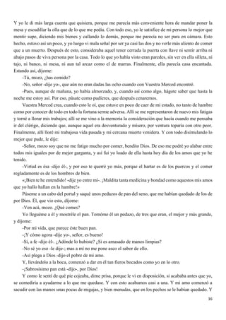 16
Y yo le di más larga cuenta que quisiera, porque me parecía más conveniente hora de mandar poner la
mesa y escudillar la olla que de lo que me pedía. Con todo eso, yo le satisfice de mi persona lo mejor que
mentir supe, diciendo mis bienes y callando lo demás, porque me parecía no ser para en cámara. Esto
hecho, estuvo así un poco, y yo luego vi mala señal por ser ya casi las dos y no verle más aliento de comer
que a un muerto. Después de esto, consideraba aquel tener cerrada la puerta con llave ni sentir arriba ni
abajo pasos de viva persona por la casa. Todo lo que yo había visto eran paredes, sin ver en ella silleta, ni
tajo, ni banco, ni mesa, ni aun tal arcaz como el de marras. Finalmente, ella parecía casa encantada.
Estando así, díjome:
-Tú, mozo, ¿has comido?
-No, señor -dije yo-, que aún no eran dadas las ocho cuando con Vuestra Merced encontré.
-Pues, aunque de mañana, yo había almorzado, y, cuando así como algo, hágote saber que hasta la
noche me estoy así. Por eso, pásate como pudieres, que después cenaremos.
Vuestra Merced crea, cuando esto le oí, que estuve en poco de caer de mi estado, no tanto de hambre
como por conocer de todo en todo la fortuna serme adversa. Allí se me representaron de nuevo mis fatigas
y torné a llorar mis trabajos; allí se me vino a la memoria la consideración que hacía cuando me pensaba
ir del clérigo, diciendo que, aunque aquel era desventurado y mísero, por ventura toparía con otro peor.
Finalmente, allí lloré mi trabajosa vida pasada y mi cercana muerte venidera. Y con todo disimulando lo
mejor que pude, le dije:
-Señor, mozo soy que no me fatigo mucho por comer, bendito Dios. De eso me podré yo alabar entre
todos mis iguales por de mejor garganta, y así fui yo loado de ella hasta hoy día de los amos que yo he
tenido.
-Virtud es ésa -dijo él-, y por eso te querré yo más, porque el hartar es de los puercos y el comer
regladamente es de los hombres de bien.
«¡Bien te he entendido! -dije yo entre mí-. ¡Maldita tanta medicina y bondad como aquestos mis amos
que yo hallo hallan en la hambre!»
Púseme a un cabo del portal y saqué unos pedazos de pan del seno, que me habían quedado de los de
por Dios. Él, que vio esto, díjome:
-Ven acá, mozo. ¿Qué comes?
Yo lleguéme a él y mostréle el pan. Tomóme él un pedazo, de tres que eran, el mejor y más grande,
y díjome:
-Por mi vida, que parece éste buen pan.
-¡Y cómo agora -dije yo-, señor, es bueno!
-Sí, a fe -dijo él-. ¿Adónde lo hubiste? ¿Si es amasado de manos limpias?
-No sé yo eso -le dije-; mas a mí no me pone asco el sabor de ello.
-Así plega a Dios -dijo el pobre de mi amo.
Y, llevándolo a la boca, comenzó a dar en él tan fieros bocados como yo en lo otro.
-¡Sabrosísimo pan está -dijo-, por Dios!
Y como le sentí de qué pie cojeaba, dime prisa, porque le vi en disposición, si acababa antes que yo,
se comediría a ayudarme a lo que me quedase. Y con esto acabamos casi a una. Y mi amo comenzó a
sacudir con las manos unas pocas de migajas, y bien menudas, que en los pechos se le habían quedado. Y
 