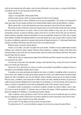 17
entró en una camareta que allí estaba, y sacó un jarro desbocado y no muy nuevo, y, desque hubo bebido,
convidóme con él. Yo, por hacer del continente, dije:
-Señor, no bebo vino.
-Agua es -me respondió-. Bien puedes beber.
Entonces tomé el jarro y bebí, no mucho, porque de sed no era mi congoja.
Así estuvimos hasta la noche, hablando en cosas que me preguntaba, a las cuales yo le respondí lo
mejor que supe. En este tiempo metióme en la cámara donde estaba el jarro de que bebimos, y díjome:
-Mozo, párate allí, y verás cómo hacemos esta cama, para que la sepas hacer de aquí adelante.
Púseme de un cabo y él de otro, e hicimos la negra cama, en la cual no había mucho que hacer, porque
ella tenía sobre unos bancos un cañizo, sobre el cual estaba tendida la ropa, que, por no estar muy
continuada a lavarse, no parecía colchón, aunque servía de él, con harta menos lana que era menester.
Aquél tendimos, haciendo cuenta de ablandalle, lo cual era imposible, porque de lo duro mal se puede
hacer blando. El diablo del enjalma maldita la cosa tenía dentro de sí, que, puesto sobre el cañizo, todas
las cañas se señalaban y parecían a lo proprio entrecuesto de flaquísimo puerco. Y sobre aquel hambriento
colchón, un alfamar del mismo jaez, del cual el color yo no pude alcanzar.
Hecha la cama, y la noche venida, díjome:
-Lázaro, ya es tarde, y de aquí a la plaza hay gran trecho. También en esta ciudad andan muchos
ladrones, que, siendo de noche, capean. Pasemos como podamos, y mañana, venido el día, Dios hará
merced; porque yo, por estar solo, no estoy proveído, antes he comido estos días por allá fuera. Mas agora
hacerlo hemos de otra manera.
-Señor, de mí -dije yo- ninguna pena tenga Vuestra Merced, que bien sé pasar una noche y aún más,
si es menester, sin comer.
-Vivirás más y más sano -me respondió-, porque, como decíamos hoy, no hay tal cosa en el mundo
para vivir mucho que comer poco.
«Si por esa vía es -dije entre mí-, nunca yo moriré, que siempre he guardado esa regla por fuerza, y
aún espero, en mi desdicha, tenella toda mi vida».
Y acostóse en la cama, poniendo por cabecera las calzas y el jubón, y mandóme echar a sus pies, lo
cual yo hice; mas, maldito el sueño que yo dormí, porque las cañas y mis salidos huesos en toda la noche
dejaron de rifar y encenderse; que con mis trabajos, males y hambre, pienso que en mi cuerpo no había
libra de carne, y también, como aquel día no había comido casi nada, rabiaba de hambre, la cual con el
sueño no tenía amistad. Maldíjeme mil veces (Dios me lo perdone), y a mi ruin fortuna, allí lo más de la
noche, y lo peor, no osándome revolver por no despertalle, pedí a Dios muchas veces la muerte.
La mañana venida, levantámonos, y comienza a limpiar y sacudir sus calzas y jubón y sayo y capa.
¡Y yo que le servía de pelillo! Y vísteseme muy a su placer de espacio. Echéle aguamanos, peinóse y
púsose su espada en el talabarte, y, al tiempo que la ponía, díjome:
-¡Oh, si supieses, mozo, qué pieza es ésta! No hay marco de oro en el mundo por que yo la diese;
mas así, ninguna de cuantas Antonio hizo no acertó a ponelle los aceros tan prestos como ésta los tiene.
Y sacóla de la vaina y tentóla con los dedos, diciendo:
-¿La ves aquí? Yo me obligo con ella cercenar un copo de lana.
Y yo dije entre mí: «Y yo con mis dientes, aunque no son de acero, un pan de cuatro libras».
 