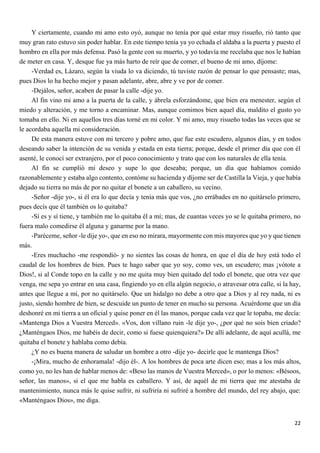 22
Y ciertamente, cuando mi amo esto oyó, aunque no tenía por qué estar muy risueño, rió tanto que
muy gran rato estuvo sin poder hablar. En este tiempo tenía ya yo echada el aldaba a la puerta y puesto el
hombro en ella por más defensa. Pasó la gente con su muerto, y yo todavía me recelaba que nos le habían
de meter en casa. Y, desque fue ya más harto de reír que de comer, el bueno de mi amo, díjome:
-Verdad es, Lázaro, según la viuda lo va diciendo, tú tuviste razón de pensar lo que pensaste; mas,
pues Dios lo ha hecho mejor y pasan adelante, abre, abre y ve por de comer.
-Dejálos, señor, acaben de pasar la calle -dije yo.
Al fin vino mi amo a la puerta de la calle, y ábrela esforzándome, que bien era menester, según el
miedo y alteración, y me torno a encaminar. Mas, aunque comimos bien aquel día, maldito el gusto yo
tomaba en ello. Ni en aquellos tres días torné en mi color. Y mi amo, muy risueño todas las veces que se
le acordaba aquella mi consideración.
De esta manera estuve con mi tercero y pobre amo, que fue este escudero, algunos días, y en todos
deseando saber la intención de su venida y estada en esta tierra; porque, desde el primer día que con él
asenté, le conocí ser extranjero, por el poco conocimiento y trato que con los naturales de ella tenía.
Al fin se cumplió mi deseo y supe lo que deseaba; porque, un día que habíamos comido
razonablemente y estaba algo contento, contóme su hacienda y díjome ser de Castilla la Vieja, y que había
dejado su tierra no más de por no quitar el bonete a un caballero, su vecino.
-Señor -dije yo-, si él era lo que decía y tenía más que vos, ¿no errábades en no quitárselo primero,
pues decís que él también os lo quitaba?
-Sí es y sí tiene, y también me lo quitaba él a mí; mas, de cuantas veces yo se le quitaba primero, no
fuera malo comedirse él alguna y ganarme por la mano.
-Paréceme, señor -le dije yo-, que en eso no mirara, mayormente con mis mayores que yo y que tienen
más.
-Eres muchacho -me respondió- y no sientes las cosas de honra, en que el día de hoy está todo el
caudal de los hombres de bien. Pues te hago saber que yo soy, como ves, un escudero; mas ¡vótote a
Dios!, si al Conde topo en la calle y no me quita muy bien quitado del todo el bonete, que otra vez que
venga, me sepa yo entrar en una casa, fingiendo yo en ella algún negocio, o atravesar otra calle, si la hay,
antes que llegue a mí, por no quitárselo. Que un hidalgo no debe a otro que a Dios y al rey nada, ni es
justo, siendo hombre de bien, se descuide un punto de tener en mucho su persona. Acuérdome que un día
deshonré en mi tierra a un oficial y quise poner en él las manos, porque cada vez que le topaba, me decía:
«Mantenga Dios a Vuestra Merced». «Vos, don villano ruin -le dije yo-, ¿por qué no sois bien criado?
¿Manténgaos Dios, me habéis de decir, como si fuese quienquiera?» De allí adelante, de aquí acullá, me
quitaba el bonete y hablaba como debía.
¿Y no es buena manera de saludar un hombre a otro -dije yo- decirle que le mantenga Dios?
-¡Mira, mucho de enhoramala! -dijo él-. A los hombres de poca arte dicen eso; mas a los más altos,
como yo, no les han de hablar menos de: «Beso las manos de Vuestra Merced», o por lo menos: «Bésoos,
señor, las manos», si el que me habla es caballero. Y así, de aquél de mi tierra que me atestaba de
mantenimiento, nunca más le quise sufrir, ni sufriría ni sufriré a hombre del mundo, del rey abajo, que:
«Manténgaos Dios», me diga.
 