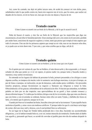 25
Así, como he contado, me dejó mi pobre tercero amo, do acabé de conocer mi ruin dicha, pues,
señalándose todo lo que podía contra mí, hacía mis negocios tan al revés, que los amos, que suelen ser
dejados de los mozos, en mí no fuese así, mas que mi amo me dejase y huyese de mí.
Tratado cuarto
Cómo Lázaro se asentó con un fraile de la Merced, y de lo que le acaeció con él
Hube de buscar el cuarto, y éste fue un fraile de la Merced, que las mujercillas que digo me
encaminaron, al cual ellas le llamaban pariente. Gran enemigo del coro y de comer en el convento, perdido
por andar fuera, amicísimo de negocios seglares y visitar, tanto que pienso que rompía él más zapatos que
todo el convento. Éste me dio los primeros zapatos que rompí en mi vida; mas no me duraron ocho días,
ni yo pude con su trote durar más. Y por esto, y por otras cosillas que no digo, salí de él.
Tratado quinto
Cómo Lázaro se asentó con un buldero, y de las cosas que con él pasó
En el quinto por mi ventura di, que fue un buldero, el más desenvuelto y desvergonzado, y el mayor
echador de ellas que jamás yo vi ni ver espero, ni pienso nadie vio, porque tenía y buscaba modos y
maneras y muy sutiles invenciones.
En entrando en los lugares do habían de presentar la bula, primero presentaba a los clérigos o curas
algunas cosillas, no tampoco de mucho valor ni sustancia: una lechuga murciana, si era por el tiempo, un
par de limas o naranjas, un melocotón, un par de duraznos, cada sendas peras verdiñales. Así procuraba
tenerlos propicios, porque favoreciesen su negocio y llamasen sus feligreses a tomar la bula.
Ofreciéndosele a él las gracias, informábase de la suficiencia de ellos. Si decían que entendían, no hablaba
palabra en latín por no dar tropezón; mas aprovechábase de un gentil y bien cortado romance y
desenvoltísima lengua. Y si sabía que los dichos clérigos eran de los reverendos, digo que más con dineros
que con letras y con reverendas se ordenan, hacíase entre ellos un santo Tomás, y hablaba dos horas en
latín, a lo menos que lo parecía, aunque no lo era.
Cuando por bien no le tomaban las bulas, buscaba cómo por mal se las tomasen. Y para aquello hacía
molestias al pueblo, y otras veces con mañosos artificios. Y porque todos los que le veía hacer sería largo
de contar, diré uno muy sutil y donoso, con el cual probaré bien su suficiencia.
En un lugar de la Sagra de Toledo había predicado dos o tres días, haciendo sus acostumbradas
diligencias, y no le habían tomado bula ni, a mi ver, tenían intención de tomársela. Estaba dado al diablo
con aquello y, pensando qué hacer, se acordó de convidar al pueblo para otro día de mañana despedir la
bula.
 