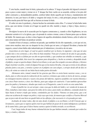 28
Y esto hecho, mandó traer la bula y púsosela en la cabeza. Y luego el pecador del alguacil comenzó
poco a poco a estar mejor y tornar en sí. Y desque fue bien vuelto en su acuerdo, echóse a los pies del
señor comisario y, demandándole perdón, confesó haber dicho aquello por la boca y mandamiento del
demonio; lo uno, por hacer a él daño y vengarse del enojo; lo otro, y más principal, porque el demonio
recibía mucha pena del bien que allí se hiciera en tomar la bula.
El señor mi amo le perdonó, y fueron hechas las amistades entre ellos. Y a tomar la bula hubo tanta
prisa, que casi ánima viviente en el lugar no quedó sin ella: marido y mujer, y hijos y hijas, mozos y
mozas.
Divulgóse la nueva de lo acaecido por los lugares comarcanos y, cuando a ellos llegábamos, no era
menester sermón ni ir a la iglesia, que a la posada la venían a tomar, como si fueran peras que se dieran
de balde. De manera que, en diez o doce lugares de aquellos alrededores donde fuimos, echó el señor mi
amo otras tantas mil bulas sin predicar sermón.
Cuando él hizo el ensayo, confieso mi pecado, que también fui de ello espantado, y creí que así era,
como otros muchos; mas con ver después la risa y burla que mi amo y el alguacil llevaban y hacían del
negocio, conocí cómo había sido industriado por el industrioso y inventivo de mi amo.
Acaeciónos en otro lugar, el cual no quiero nombrar por su honra, lo siguiente: y fue que mi amo
predicó dos o tres sermones, y dó a Dios la bula tomaban. Visto por el astuto de mi amo lo que pasaba,
y que aunque decía se fiaban por un año no aprovechaba, y que estaban tan rebeldes en tomarla, y que
su trabajo era perdido, hizo tocar las campanas para despedirse y, hecho su sermón y despedido desde
el púlpito, ya que se quería abajar, llamó al escribano y a mí, que iba cargado con unas alforjas, y hízonos
llegar al primer escalón, y tomó al alguacil las que en las manos llevaba, y las que yo tenía en las alforjas
púsolas junto a sus pies, y tornóse a poner en el púlpito con cara alegre, y arrojar desde allí de diez en
diez y de veinte en veinte de sus bulas hacia todas partes diciendo:
-Hermanos míos, tomad, tomad de las gracias que Dios os envía hasta vuestras casas, y no os
duela, pues es obra tan pía la redención de los cautivos cristianos que están en tierra de moros, porque
no renieguen nuestra santa fe y vayan a las penas del infierno, siquiera ayudalles con vuestra limosna y
con cinco Pater nostres y cinco Ave Marías, para que salgan de cautiverio. Y aun también aprovechan
para los padres y hermanos y deudos que tenéis en el Purgatorio, como lo veréis en esta santa bula.
Como el pueblo las vio así arrojar, como cosa que la daba de balde y ser venida de la mano de
Dios, tomaban a más tomar, aun para los niños de la cuna y para todos sus difuntos, contando desde los
hijos hasta el menor criado que tenían, contándolos por los dedos. Vímonos en tanta prisa, que a mí
aínas me acabaron de romper un pobre y viejo sayo que traía, de manera que certifico a Vuestra Merced
que en poco más de una hora no quedó bula en las alforjas y fue necesario ir a la posada por más.
Acabados de tomar todos, dijo mi amo desde el púlpito a su escribano y al del Concejo que se
levantasen, y para que se supiese quién eran los que habían de gozar de la santa indulgencia y perdones
de la santa bula y para que él diese buena cuenta a quien le había enviado, se escribiesen.
Y así, luego todos de muy buena voluntad decían las que habían tomado, contando por orden los
hijos y criados y difuntos.
 