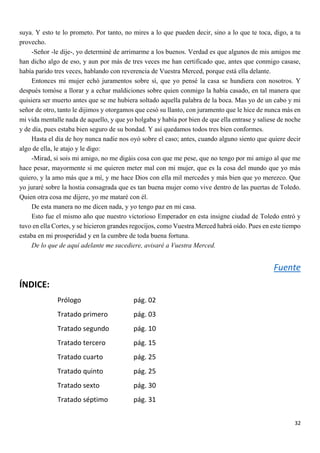 32
suya. Y esto te lo prometo. Por tanto, no mires a lo que pueden decir, sino a lo que te toca, digo, a tu
provecho.
-Señor -le dije-, yo determiné de arrimarme a los buenos. Verdad es que algunos de mis amigos me
han dicho algo de eso, y aun por más de tres veces me han certificado que, antes que conmigo casase,
había parido tres veces, hablando con reverencia de Vuestra Merced, porque está ella delante.
Entonces mi mujer echó juramentos sobre sí, que yo pensé la casa se hundiera con nosotros. Y
después tomóse a llorar y a echar maldiciones sobre quien conmigo la había casado, en tal manera que
quisiera ser muerto antes que se me hubiera soltado aquella palabra de la boca. Mas yo de un cabo y mi
señor de otro, tanto le dijimos y otorgamos que cesó su llanto, con juramento que le hice de nunca más en
mi vida mentalle nada de aquello, y que yo holgaba y había por bien de que ella entrase y saliese de noche
y de día, pues estaba bien seguro de su bondad. Y así quedamos todos tres bien conformes.
Hasta el día de hoy nunca nadie nos oyó sobre el caso; antes, cuando alguno siento que quiere decir
algo de ella, le atajo y le digo:
-Mirad, si sois mi amigo, no me digáis cosa con que me pese, que no tengo por mi amigo al que me
hace pesar, mayormente si me quieren meter mal con mi mujer, que es la cosa del mundo que yo más
quiero, y la amo más que a mí, y me hace Dios con ella mil mercedes y más bien que yo merezco. Que
yo juraré sobre la hostia consagrada que es tan buena mujer como vive dentro de las puertas de Toledo.
Quien otra cosa me dijere, yo me mataré con él.
De esta manera no me dicen nada, y yo tengo paz en mi casa.
Esto fue el mismo año que nuestro victorioso Emperador en esta insigne ciudad de Toledo entró y
tuvo en ella Cortes, y se hicieron grandes regocijos, como Vuestra Merced habrá oído. Pues en este tiempo
estaba en mi prosperidad y en la cumbre de toda buena fortuna.
De lo que de aquí adelante me sucediere, avisaré a Vuestra Merced.
Fuente
ÍNDICE:
Prólogo pág. 02
Tratado primero pág. 03
Tratado segundo pág. 10
Tratado tercero pág. 15
Tratado cuarto pág. 25
Tratado quinto pág. 25
Tratado sexto pág. 30
Tratado séptimo pág. 31
 