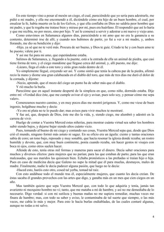 4
En este tiempo vino a posar al mesón un ciego, el cual, pareciéndole que yo sería para adestrarle, me
pidió a mi madre, y ella me encomendó a él, diciéndole cómo era hijo de un buen hombre, el cual, por
ensalzar la fe, había muerto en la de los Gelves, y que ella confiaba en Dios no saldría peor hombre que
mi padre, y que le rogaba me tratase bien y mirase por mí, pues era huérfano. Él respondió que así lo haría
y que me recibía, no por mozo, sino por hijo. Y así le comencé a servir y adestrar a mi nuevo y viejo amo.
Como estuvimos en Salamanca algunos días, pareciéndole a mi amo que no era la ganancia a su
contento, determinó irse de allí; y cuando nos hubimos de partir, yo fui a ver a mi madre, y, ambos
llorando, me dio su bendición y dijo:
-Hijo, ya sé que no te veré más. Procura de ser bueno, y Dios te guíe. Criado te he y con buen amo te
he puesto; válete por ti.
Y así me fui para mi amo, que esperándome estaba.
Salimos de Salamanca, y, llegando a la puente, está a la entrada de ella un animal de piedra, que casi
tiene forma de toro, y el ciego mandóme que llegase cerca del animal, y, allí puesto, me dijo:
-Lázaro, llega el oído a este toro y oirás gran ruido dentro de él.
Yo simplemente llegué, creyendo ser así. Y como sintió que tenía la cabeza par de la piedra, afirmó
recio la mano y diome una gran calabazada en el diablo del toro, que más de tres días me duró el dolor de
la cornada, y díjome:
-Necio, aprende, que el mozo del ciego un punto ha de saber más que el diablo.
Y rió mucho la burla.
Parecióme que en aquel instante desperté de la simpleza en que, como niño, dormido estaba. Dije
entre mí: «Verdad dice éste, que me cumple avivar el ojo y avisar, pues solo soy, y pensar cómo me sepa
valer».
Comenzamos nuestro camino, y en muy pocos días me mostró jerigonza. Y, como me viese de buen
ingenio, holgábase mucho y decía:
-Yo oro ni plata no te lo puedo dar; mas avisos para vivir muchos te mostraré.
Y fue así, que, después de Dios, éste me dio la vida, y, siendo ciego, me alumbró y adestró en la
carrera de vivir.
Huelgo de contar a Vuestra Merced estas niñerías, para mostrar cuánta virtud sea saber los hombres
subir siendo bajos, y dejarse bajar siendo altos cuánto vicio.
Pues, tornando al bueno de mi ciego y contando sus cosas, Vuestra Merced sepa que, desde que Dios
crió el mundo, ninguno formó más astuto ni sagaz. En su oficio era un águila: ciento y tantas oraciones
sabía de coro; un tono bajo, reposado y muy sonable, que hacía resonar la iglesia donde rezaba; un rostro
humilde y devoto, que, con muy buen continente, ponía cuando rezaba, sin hacer gestos ni visajes con
boca ni ojos, como otros suelen hacer.
Allende de esto, tenía otras mil formas y maneras para sacar el dinero. Decía saber oraciones para
muchos y diversos efectos: para mujeres que no parían; para las que estaban de parto; para las que eran
malcasadas, que sus maridos las quisiesen bien. Echaba pronósticos a las preñadas si traían hijo o hija.
Pues en caso de medicina decía que Galeno no supo la mitad que él para muelas, desmayos, males de
madre. Finalmente, nadie le decía padecer alguna pasión, que luego no le decía:
-Haced esto, haréis esto otro, cosed tal yerba, tomad tal raíz.
Con esto andábase todo el mundo tras él, especialmente mujeres, que cuanto les decía creían. De
éstas sacaba él grandes provechos con las artes que digo, y ganaba más en un mes que cien ciegos en un
año.
Mas también quiero que sepa Vuestra Merced que, con todo lo que adquiría y tenía, jamás tan
avariento ni mezquino hombre no vi; tanto, que me mataba a mí de hambre, y así no me demediaba de lo
necesario. Digo verdad: si con mi sutileza y buenas mañas no me supiera remediar, muchas veces me
finara de hambre; mas, con todo su saber y aviso, le contaminaba de tal suerte que siempre, o las más
veces, me cabía lo más y mejor. Para esto le hacía burlas endiabladas, de las cuales contaré algunas,
aunque no todas a mi salvo.
 